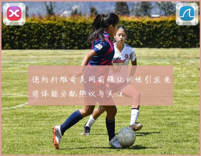 德约科维奇美网前强化训练引发老将体能分配热议与关注
