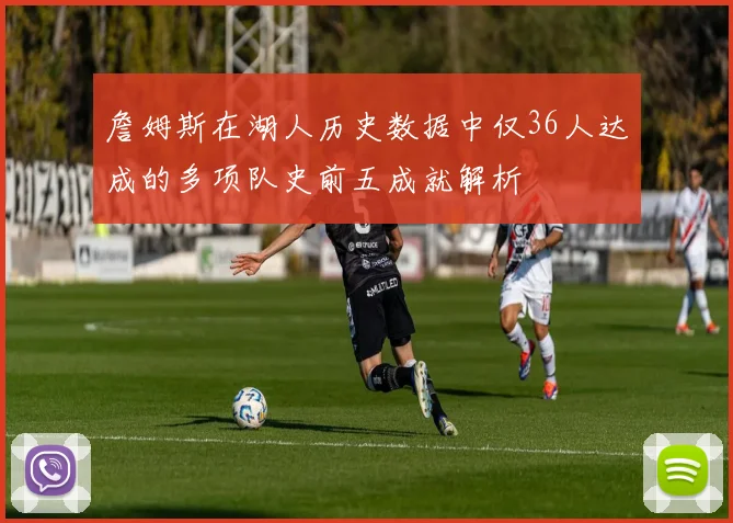 詹姆斯在湖人历史数据中仅36人达成的多项队史前五成就解析