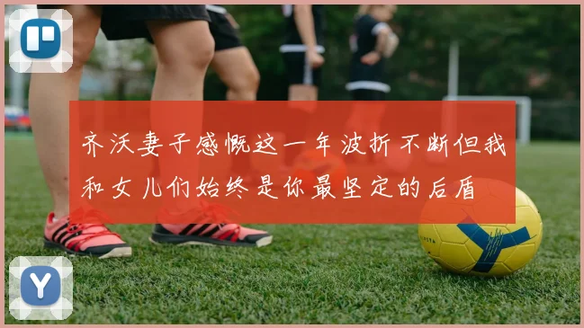 齐沃妻子感慨这一年波折不断但我和女儿们始终是你最坚定的后盾