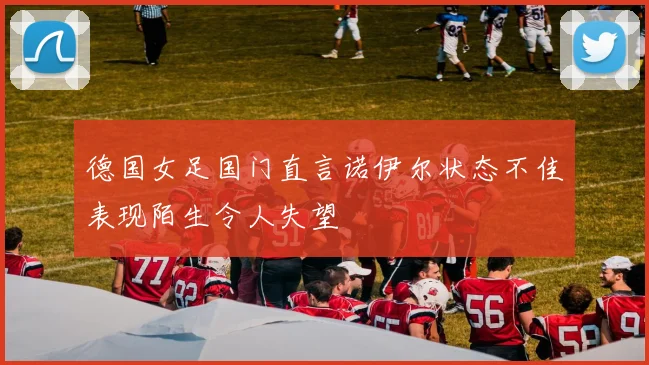 德国女足国门直言诺伊尔状态不佳表现陌生令人失望