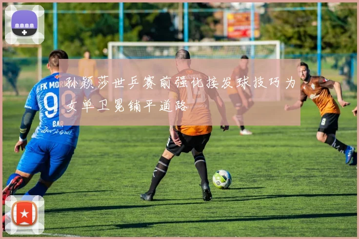 孙颖莎世乒赛前强化接发球技巧为女单卫冕铺平道路