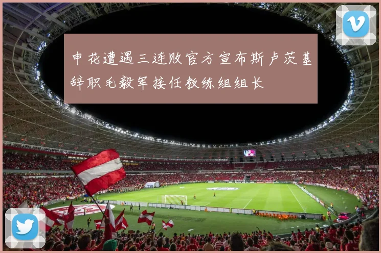 申花遭遇三连败官方宣布斯卢茨基辞职毛毅军接任教练组组长