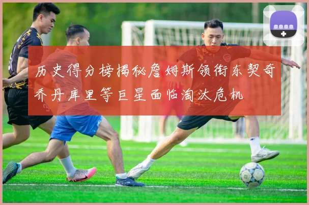 历史得分榜揭秘詹姆斯领衔东契奇乔丹库里等巨星面临淘汰危机