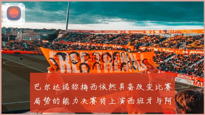 巴尔达诺称梅西依然具备改变比赛局势的能力决赛将上演西班牙与阿根廷对决