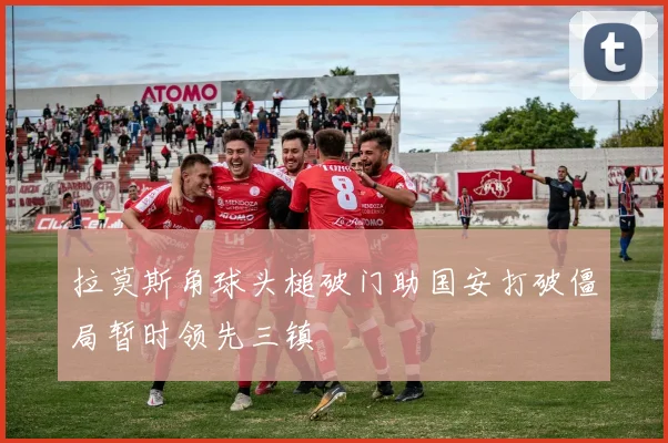 拉莫斯角球头槌破门助国安打破僵局暂时领先三镇