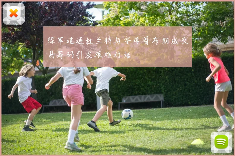 绿军追逐杜兰特与字母哥布朗成交易筹码引发艰难对话