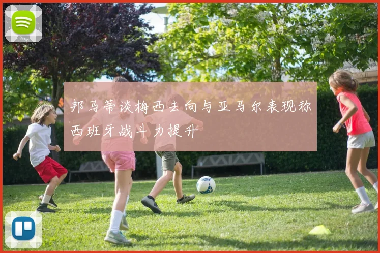 邦马蒂谈梅西去向与亚马尔表现称西班牙战斗力提升