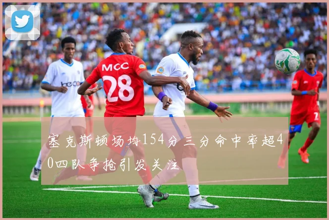 塞克斯顿场均154分三分命中率超40四队争抢引发关注