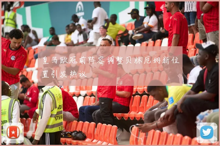 皇马欧冠前阵容调整贝林厄姆新位置引发热议