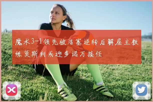 魔术3-1领先被活塞逆转后解雇主教练莫斯利或迎多诺万接任