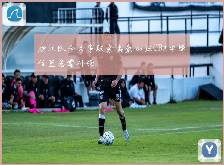 浙江队全力争取余嘉豪回归CBA中锋位置急需补强
