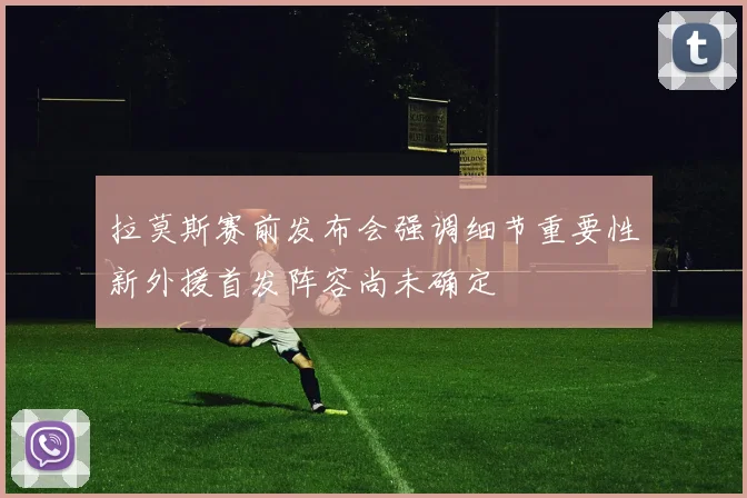 拉莫斯赛前发布会强调细节重要性新外援首发阵容尚未确定