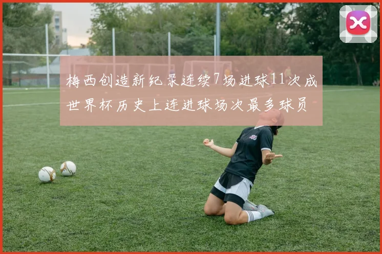梅西创造新纪录连续7场进球11次成世界杯历史上连进球场次最多球员
