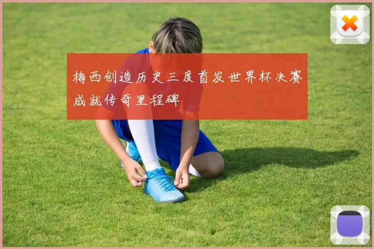 梅西创造历史三度首发世界杯决赛成就传奇里程碑