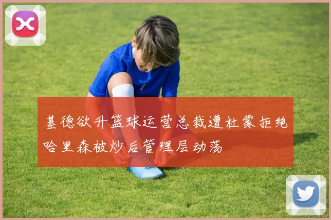 基德欲升篮球运营总裁遭杜蒙拒绝哈里森被炒后管理层动荡