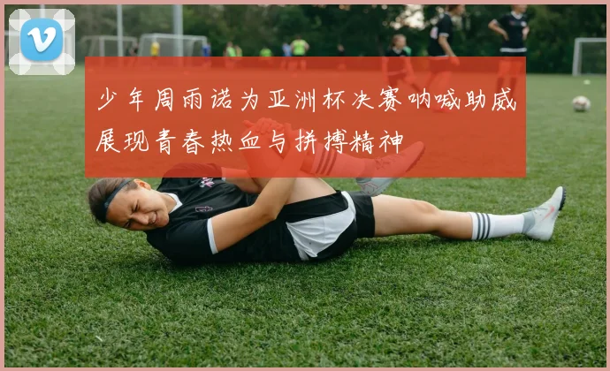 少年周雨诺为亚洲杯决赛呐喊助威展现青春热血与拼搏精神