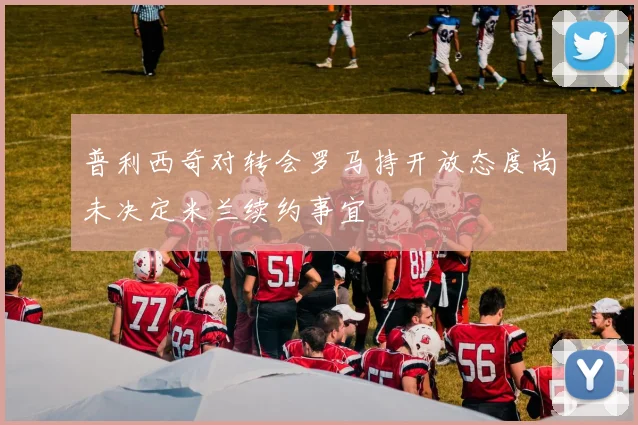 普利西奇对转会罗马持开放态度尚未决定米兰续约事宜