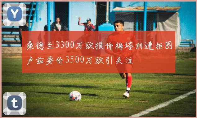 桑德兰3300万欧报价梅塔利遭拒图卢兹要价3500万欧引关注