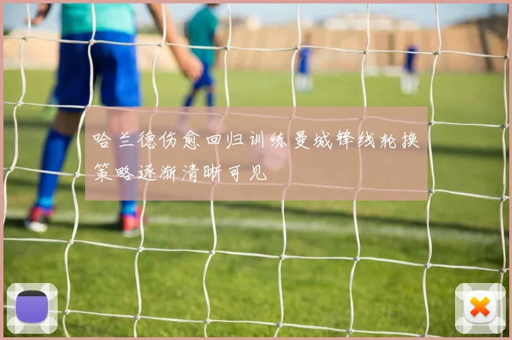 哈兰德伤愈回归训练曼城锋线轮换策略逐渐清晰可见